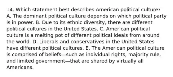 14. Which statement best describes American political culture? A. The dominant political culture depends on which political party is in power. B. Due to its ethnic diversity, there are different political cultures in the United States. C. American political culture is a melting pot of different political ideals from around the world. D. Liberals and conservatives in the United States have different political cultures. E. <a href='https://www.questionai.com/knowledge/keiVE7hxWY-the-american' class='anchor-knowledge'>the american</a> political culture is comprised of beliefs—such as individual rights, majority rule, and limited government—that are shared by virtually all Americans.