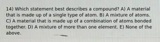 14) Which statement best describes a compound? A) A material that is made up of a single type of atom. B) A mixture of atoms. C) A material that is made up of a combination of atoms bonded together. D) A mixture of <a href='https://www.questionai.com/knowledge/keWHlEPx42-more-than' class='anchor-knowledge'>more than</a> one element. E) None of the above.