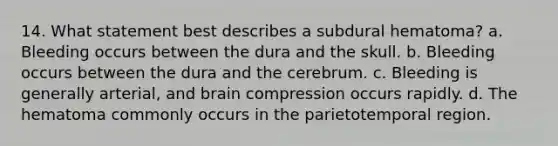 14. What statement best describes a subdural hematoma? a. Bleeding occurs between the dura and the skull. b. Bleeding occurs between the dura and the cerebrum. c. Bleeding is generally arterial, and brain compression occurs rapidly. d. The hematoma commonly occurs in the parietotemporal region.