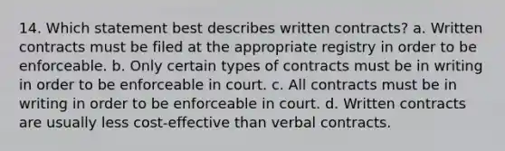 14. Which statement best describes written contracts? a. Written contracts must be filed at the appropriate registry in order to be enforceable. b. Only certain types of contracts must be in writing in order to be enforceable in court. c. All contracts must be in writing in order to be enforceable in court. d. Written contracts are usually less cost-effective than verbal contracts.