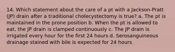 14. Which statement about the care of a pt with a Jackson-Pratt (JP) drain after a traditional cholecystectomy is true? a. The pt is maintained in the prone position b. When the pt is allowed to eat, the JP drain is clamped continuously c. The JP drain is irrigated every hour for the first 24 hours d. Serosanguineous drainage stained with bile is expected for 24 hours