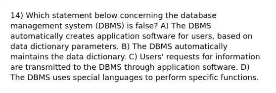 14) Which statement below concerning the database management system (DBMS) is false? A) The DBMS automatically creates application software for users, based on data dictionary parameters. B) The DBMS automatically maintains the data dictionary. C) Users' requests for information are transmitted to the DBMS through application software. D) The DBMS uses special languages to perform specific functions.