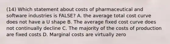 (14) Which statement about costs of pharmaceutical and software industries is FALSE? A. the average total cost curve does not have a U shape B. The average fixed cost curve does not continually decline C. The majority of the costs of production are fixed costs D. Marginal costs are virtually zero