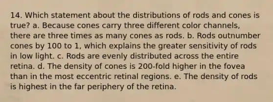 14. Which statement about the distributions of rods and cones is true? a. Because cones carry three different color channels, there are three times as many cones as rods. b. Rods outnumber cones by 100 to 1, which explains the greater sensitivity of rods in low light. c. Rods are evenly distributed across the entire retina. d. The density of cones is 200-fold higher in the fovea than in the most eccentric retinal regions. e. The density of rods is highest in the far periphery of the retina.