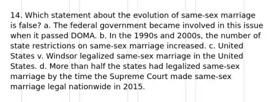 14. Which statement about the evolution of same-sex marriage is false? a. The federal government became involved in this issue when it passed DOMA. b. In the 1990s and 2000s, the number of state restrictions on same-sex marriage increased. c. United States v. Windsor legalized same-sex marriage in the United States. d. More than half the states had legalized same-sex marriage by the time the Supreme Court made same-sex marriage legal nationwide in 2015.