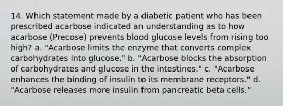 14. Which statement made by a diabetic patient who has been prescribed acarbose indicated an understanding as to how acarbose (Precose) prevents blood glucose levels from rising too high? a. "Acarbose limits the enzyme that converts complex carbohydrates into glucose." b. "Acarbose blocks the absorption of carbohydrates and glucose in the intestines." c. "Acarbose enhances the binding of insulin to its membrane receptors." d. "Acarbose releases more insulin from pancreatic beta cells."