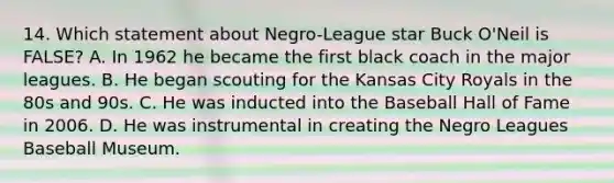 14. Which statement about Negro-League star Buck O'Neil is FALSE? A. In 1962 he became the first black coach in the major leagues. B. He began scouting for the Kansas City Royals in the 80s and 90s. C. He was inducted into the Baseball Hall of Fame in 2006. D. He was instrumental in creating the Negro Leagues Baseball Museum.