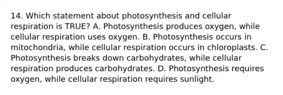 14. Which statement about photosynthesis and cellular respiration is TRUE? A. Photosynthesis produces oxygen, while cellular respiration uses oxygen. B. Photosynthesis occurs in mitochondria, while cellular respiration occurs in chloroplasts. C. Photosynthesis breaks down carbohydrates, while cellular respiration produces carbohydrates. D. Photosynthesis requires oxygen, while cellular respiration requires sunlight.