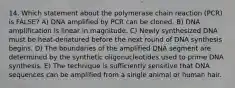 14. Which statement about the polymerase chain reaction (PCR) is FALSE? A) DNA amplified by PCR can be cloned. B) DNA amplification is linear in magnitude. C) Newly synthesized DNA must be heat-denatured before the next round of DNA synthesis begins. D) The boundaries of the amplified DNA segment are determined by the synthetic oligonucleotides used to prime DNA synthesis. E) The technique is sufficiently sensitive that DNA sequences can be amplified from a single animal or human hair.