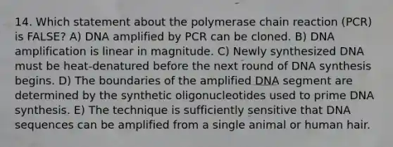 14. Which statement about the polymerase chain reaction (PCR) is FALSE? A) DNA amplified by PCR can be cloned. B) DNA amplification is linear in magnitude. C) Newly synthesized DNA must be heat-denatured before the next round of DNA synthesis begins. D) The boundaries of the amplified DNA segment are determined by the synthetic oligonucleotides used to prime DNA synthesis. E) The technique is sufficiently sensitive that DNA sequences can be amplified from a single animal or human hair.