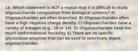 14. Which statement is NOT a reason that it is difficult to study oligosaccharide composition from biological systems? A) Oligosaccharides are often branched. B) Oligosaccharides often have a high negative charge density. C) Oligosaccharides have a variety of linkages (e.g., 16 or 14). D) Oligosaccharides have too much conformational flexibility. E) There are no specific glycosidase enzymes that can be used to selectively digest oligosaccharides.