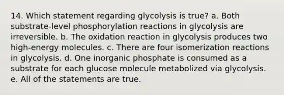 14. Which statement regarding glycolysis is true? a. Both substrate-level phosphorylation reactions in glycolysis are irreversible. b. The oxidation reaction in glycolysis produces two high-energy molecules. c. There are four isomerization reactions in glycolysis. d. One inorganic phosphate is consumed as a substrate for each glucose molecule metabolized via glycolysis. e. All of the statements are true.