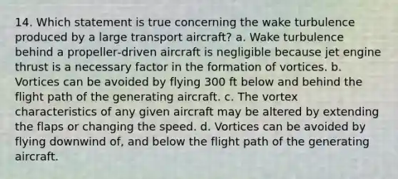 14. Which statement is true concerning the wake turbulence produced by a large transport aircraft? a. Wake turbulence behind a propeller‑driven aircraft is negligible because jet engine thrust is a necessary factor in the formation of vortices. b. Vortices can be avoided by flying 300 ft below and behind the flight path of the generating aircraft. c. The vortex characteristics of any given aircraft may be altered by extending the flaps or changing the speed. d. Vortices can be avoided by flying downwind of, and below the flight path of the generating aircraft.