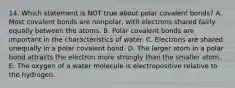 14. Which statement is NOT true about polar covalent bonds? A. Most covalent bonds are nonpolar, with electrons shared fairly equally between the atoms. B. Polar covalent bonds are important in the characteristics of water. C. Electrons are shared unequally in a polar covalent bond. D. The larger atom in a polar bond attracts the electron more strongly than the smaller atom. E. The oxygen of a water molecule is electropositive relative to the hydrogen.