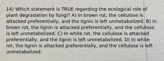 14) Which statement is TRUE regarding the ecological role of plant degradation by fungi? A) In brown rot, the cellulose is attacked preferentially, and the lignin is left unmetabolized. B) In brown rot, the lignin is attacked preferentially, and the cellulose is left unmetabolized. C) In white rot, the cellulose is attacked preferentially, and the lignin is left unmetabolized. D) In white rot, the lignin is attacked preferentially, and the cellulose is left unmetabolized.