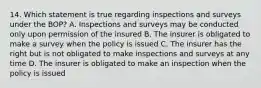 14. Which statement is true regarding inspections and surveys under the BOP? A. Inspections and surveys may be conducted only upon permission of the insured B. The insurer is obligated to make a survey when the policy is issued C. The insurer has the right but is not obligated to make inspections and surveys at any time D. The insurer is obligated to make an inspection when the policy is issued