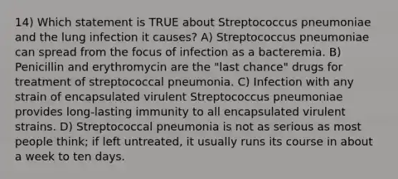 14) Which statement is TRUE about Streptococcus pneumoniae and the lung infection it causes? A) Streptococcus pneumoniae can spread from the focus of infection as a bacteremia. B) Penicillin and erythromycin are the "last chance" drugs for treatment of streptococcal pneumonia. C) Infection with any strain of encapsulated virulent Streptococcus pneumoniae provides long-lasting immunity to all encapsulated virulent strains. D) Streptococcal pneumonia is not as serious as most people think; if left untreated, it usually runs its course in about a week to ten days.