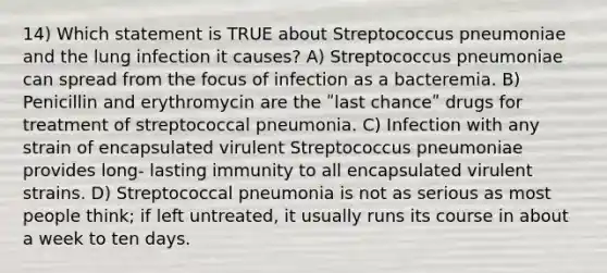 14) Which statement is TRUE about Streptococcus pneumoniae and the lung infection it causes? A) Streptococcus pneumoniae can spread from the focus of infection as a bacteremia. B) Penicillin and erythromycin are the ʺlast chanceʺ drugs for treatment of streptococcal pneumonia. C) Infection with any strain of encapsulated virulent Streptococcus pneumoniae provides long- lasting immunity to all encapsulated virulent strains. D) Streptococcal pneumonia is not as serious as most people think; if left untreated, it usually runs its course in about a week to ten days.