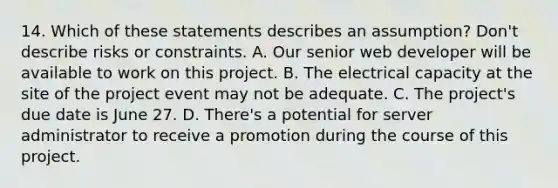 14. Which of these statements describes an assumption? Don't describe risks or constraints. A. Our senior web developer will be available to work on this project. B. The electrical capacity at the site of the project event may not be adequate. C. The project's due date is June 27. D. There's a potential for server administrator to receive a promotion during the course of this project.