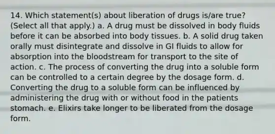 14. Which statement(s) about liberation of drugs is/are true? (Select all that apply.) a. A drug must be dissolved in body fluids before it can be absorbed into body tissues. b. A solid drug taken orally must disintegrate and dissolve in GI fluids to allow for absorption into the bloodstream for transport to the site of action. c. The process of converting the drug into a soluble form can be controlled to a certain degree by the dosage form. d. Converting the drug to a soluble form can be influenced by administering the drug with or without food in the patients stomach. e. Elixirs take longer to be liberated from the dosage form.