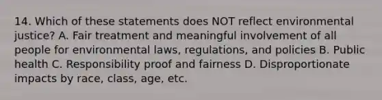 14. Which of these statements does NOT reflect environmental justice? A. Fair treatment and meaningful involvement of all people for environmental laws, regulations, and policies B. Public health C. Responsibility proof and fairness D. Disproportionate impacts by race, class, age, etc.