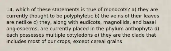 14. which of these statements is true of monocots? a) they are currently thought to be polyphyletic b) the veins of their leaves are netlike c) they, along with eudicots, magnoliids, and basal angiosperms, are currently placed in the phylum anthophyta d) each possesses multiple cotyledons e) they are the clade that includes most of our crops, except cereal grains