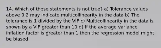 14. Which of these statements is not true? a) Tolerance values above 0.2 may indicate multicollinearity in the data b) The tolerance is 1 divided by the VIF c) Multicollinearity in the data is shown by a VIF greater than 10 d) If the average variance inflation factor is greater than 1 then the regression model might be biased