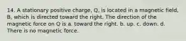 14. A stationary positive charge, Q, is located in a magnetic field, B, which is directed toward the right. The direction of the magnetic force on Q is a. toward the right. b. up. c. down. d. There is no magnetic force.