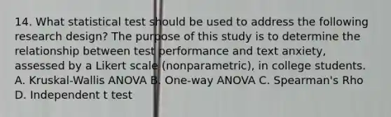 14. What statistical test should be used to address the following research design? The purpose of this study is to determine the relationship between test performance and text anxiety, assessed by a Likert scale (nonparametric), in college students. A. Kruskal-Wallis ANOVA B. One-way ANOVA C. Spearman's Rho D. Independent t test