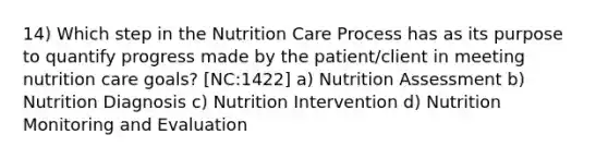 14) Which step in the Nutrition Care Process has as its purpose to quantify progress made by the patient/client in meeting nutrition care goals? [NC:1422] a) Nutrition Assessment b) Nutrition Diagnosis c) Nutrition Intervention d) Nutrition Monitoring and Evaluation