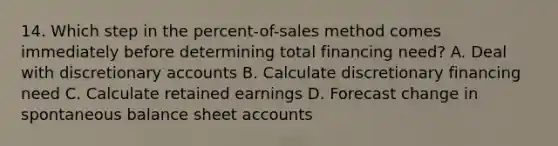 14. Which step in the percent-of-sales method comes immediately before determining total financing need? A. Deal with discretionary accounts B. Calculate discretionary financing need C. Calculate retained earnings D. Forecast change in spontaneous balance sheet accounts