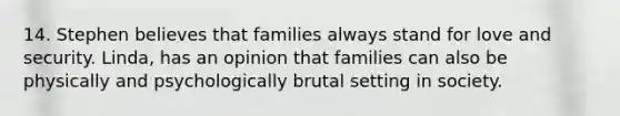 14. Stephen believes that families always stand for love and security. Linda, has an opinion that families can also be physically and psychologically brutal setting in society.