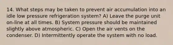 14. What steps may be taken to prevent air accumulation into an idle low pressure refrigeration system? A) Leave the purge unit on-line at all times. B) System pressure should be maintained slightly above atmospheric. C) Open the air vents on the condenser. D) Intermittently operate the system with no load.