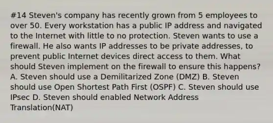 #14 Steven's company has recently grown from 5 employees to over 50. Every workstation has a public IP address and navigated to the Internet with little to no protection. Steven wants to use a firewall. He also wants IP addresses to be private addresses, to prevent public Internet devices direct access to them. What should Steven implement on the firewall to ensure this happens? A. Steven should use a Demilitarized Zone (DMZ) B. Steven should use Open Shortest Path First (OSPF) C. Steven should use IPsec D. Steven should enabled Network Address Translation(NAT)