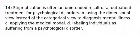 14) Stigmatization is often an unintended result of a. outpatient treatment for psychological disorders. b. using the dimensional view instead of the categorical view to diagnosis mental illness. c. applying the medical model. d. labeling individuals as suffering from a psychological disorder.