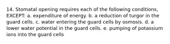 14. Stomatal opening requires each of the following conditions, EXCEPT: a. expenditure of energy. b. a reduction of turgor in the guard cells. c. water entering the guard cells by osmosis. d. a lower water potential in the guard cells. e. pumping of potassium ions into the guard cells