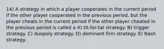 14) A strategy in which a player cooperates in the current period if the other player cooperated in the previous period, but the player cheats in the current period if the other player cheated in the previous period is called a A) tit-for-tat strategy. B) trigger strategy. C) duopoly strategy. D) dominant firm strategy. E) Nash strategy.