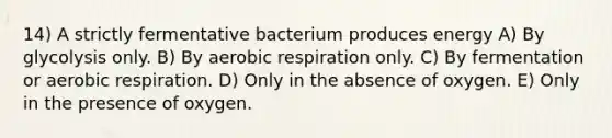 14) A strictly fermentative bacterium produces energy A) By glycolysis only. B) By <a href='https://www.questionai.com/knowledge/kyxGdbadrV-aerobic-respiration' class='anchor-knowledge'>aerobic respiration</a> only. C) By fermentation or aerobic respiration. D) Only in the absence of oxygen. E) Only in the presence of oxygen.