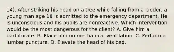 14). After striking his head on a tree while falling from a ladder, a young man age 18 is admitted to the emergency department. He is unconscious and his pupils are nonreactive. Which intervention would be the most dangerous for the client? A. Give him a barbiturate. B. Place him on mechanical ventilation. C. Perform a lumbar puncture. D. Elevate the head of his bed.