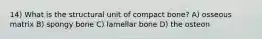 14) What is the structural unit of compact bone? A) osseous matrix B) spongy bone C) lamellar bone D) the osteon