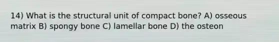 14) What is the structural unit of compact bone? A) osseous matrix B) spongy bone C) lamellar bone D) the osteon