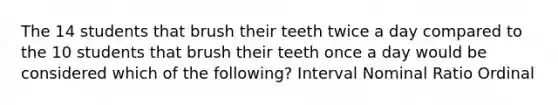 The 14 students that brush their teeth twice a day compared to the 10 students that brush their teeth once a day would be considered which of the following? Interval Nominal Ratio Ordinal