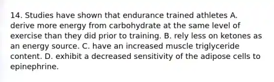 14. Studies have shown that endurance trained athletes A. derive more energy from carbohydrate at the same level of exercise than they did prior to training. B. rely less on ketones as an energy source. C. have an increased muscle triglyceride content. D. exhibit a decreased sensitivity of the adipose cells to epinephrine.