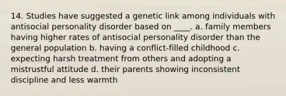 14. Studies have suggested a genetic link among individuals with antisocial personality disorder based on ____. a. family members having higher rates of antisocial personality disorder than the general population b. having a conflict-filled childhood c. expecting harsh treatment from others and adopting a mistrustful attitude d. their parents showing inconsistent discipline and less warmth