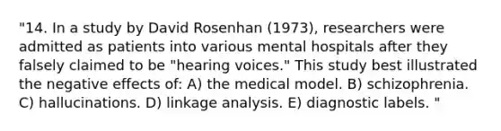 "14. In a study by David Rosenhan (1973), researchers were admitted as patients into various mental hospitals after they falsely claimed to be "hearing voices." This study best illustrated the negative effects of: A) the medical model. B) schizophrenia. C) hallucinations. D) linkage analysis. E) diagnostic labels. "