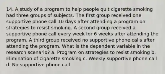 14. A study of a program to help people quit cigarette smoking had three groups of subjects. The first group received one supportive phone call 10 days after attending a program on strategies to resist smoking. A second group received a supportive phone call every week for 6 weeks after attending the program. A third group received no supportive phone calls after attending the program. What is the dependent variable in the research scenario? a. Program on strategies to resist smoking b. Elimination of cigarette smoking c. Weekly supportive phone call d. No supportive phone call