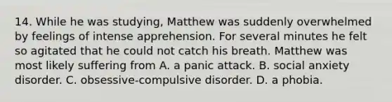 14. While he was studying, Matthew was suddenly overwhelmed by feelings of intense apprehension. For several minutes he felt so agitated that he could not catch his breath. Matthew was most likely suffering from A. a panic attack. B. social anxiety disorder. C. obsessive-compulsive disorder. D. a phobia.