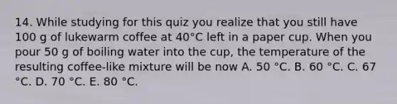 14. While studying for this quiz you realize that you still have 100 g of lukewarm coffee at 40°C left in a paper cup. When you pour 50 g of boiling water into the cup, the temperature of the resulting coffee-like mixture will be now A. 50 °C. B. 60 °C. C. 67 °C. D. 70 °C. E. 80 °C.