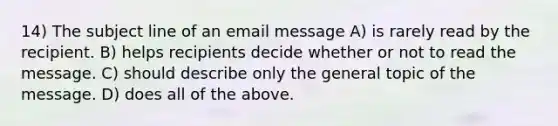 14) The subject line of an email message A) is rarely read by the recipient. B) helps recipients decide whether or not to read the message. C) should describe only the general topic of the message. D) does all of the above.