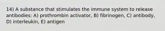 14) A substance that stimulates the immune system to release antibodies: A) prothrombin activator, B) fibrinogen, C) antibody, D) interleukin, E) antigen